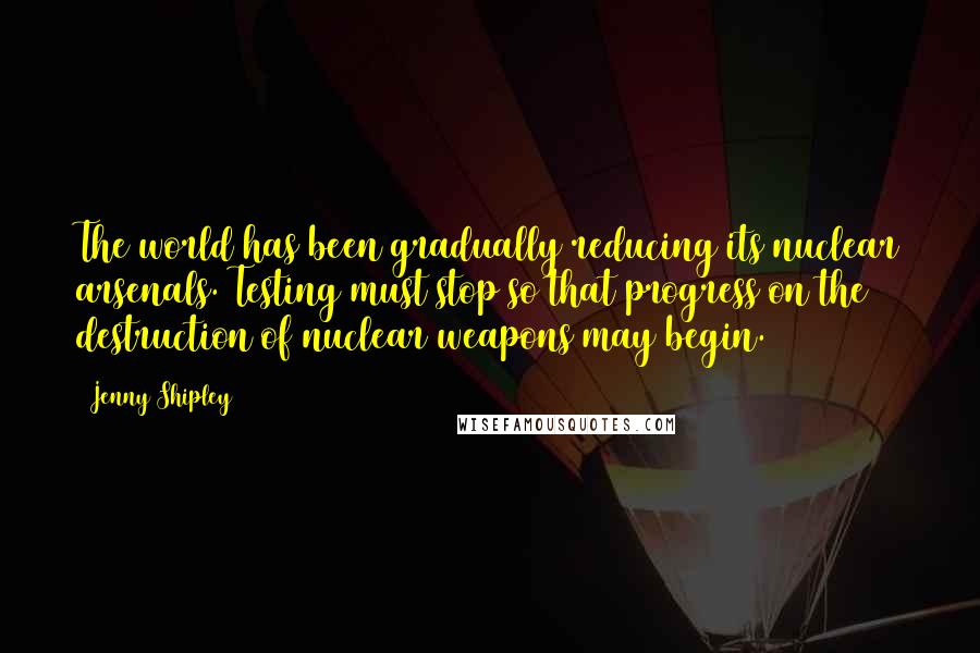 Jenny Shipley Quotes: The world has been gradually reducing its nuclear arsenals. Testing must stop so that progress on the destruction of nuclear weapons may begin.