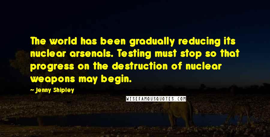 Jenny Shipley Quotes: The world has been gradually reducing its nuclear arsenals. Testing must stop so that progress on the destruction of nuclear weapons may begin.