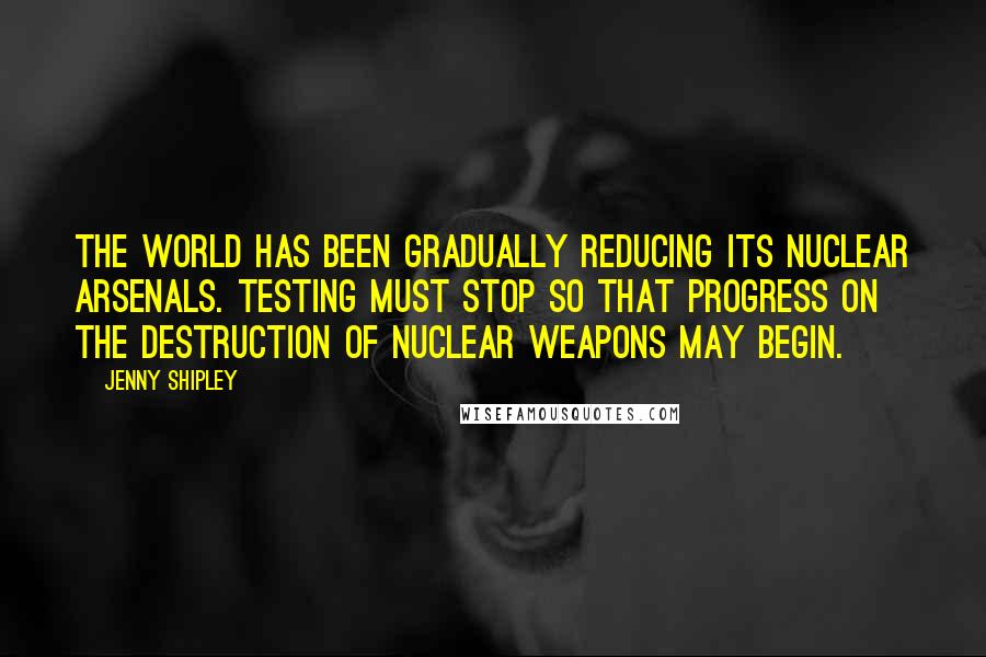 Jenny Shipley Quotes: The world has been gradually reducing its nuclear arsenals. Testing must stop so that progress on the destruction of nuclear weapons may begin.