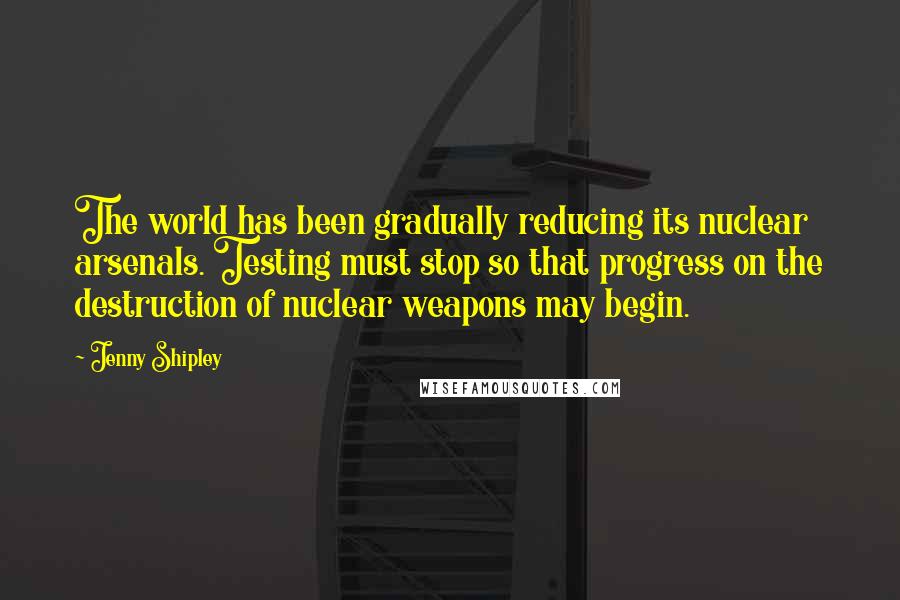 Jenny Shipley Quotes: The world has been gradually reducing its nuclear arsenals. Testing must stop so that progress on the destruction of nuclear weapons may begin.