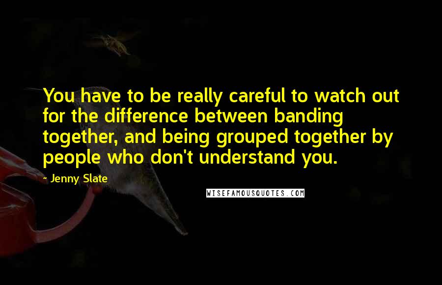 Jenny Slate Quotes: You have to be really careful to watch out for the difference between banding together, and being grouped together by people who don't understand you.