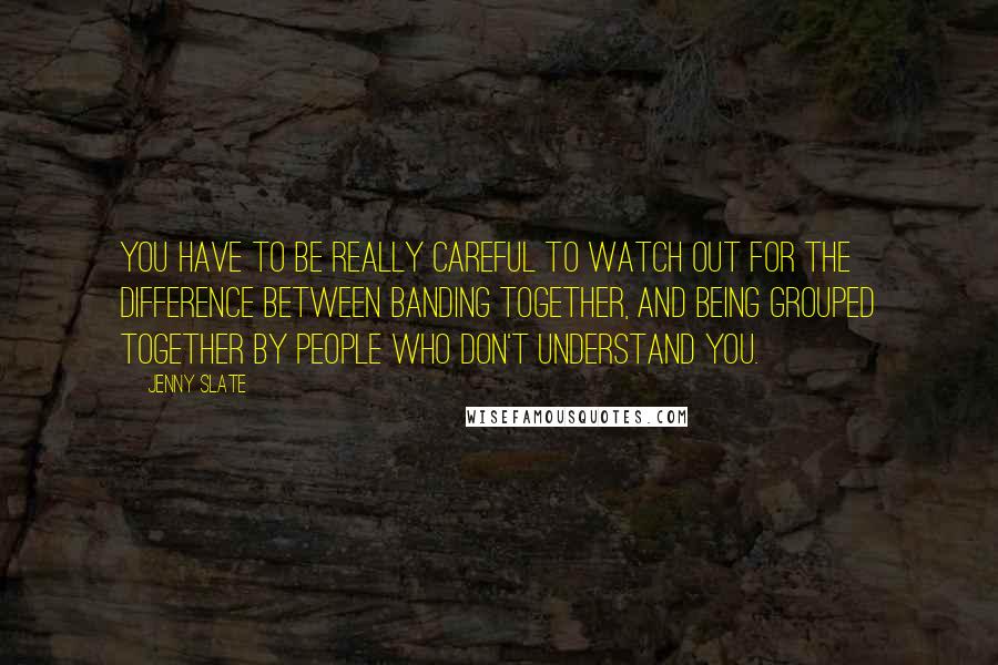 Jenny Slate Quotes: You have to be really careful to watch out for the difference between banding together, and being grouped together by people who don't understand you.