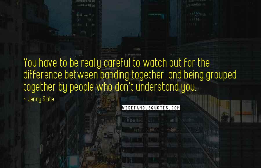 Jenny Slate Quotes: You have to be really careful to watch out for the difference between banding together, and being grouped together by people who don't understand you.