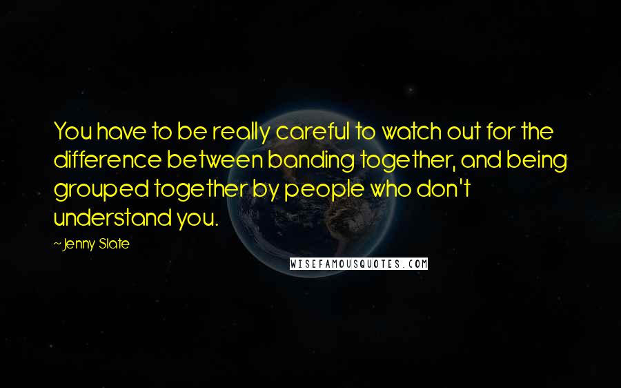 Jenny Slate Quotes: You have to be really careful to watch out for the difference between banding together, and being grouped together by people who don't understand you.