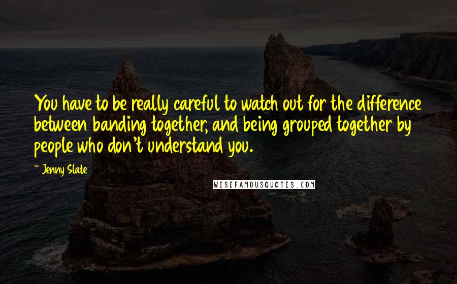 Jenny Slate Quotes: You have to be really careful to watch out for the difference between banding together, and being grouped together by people who don't understand you.