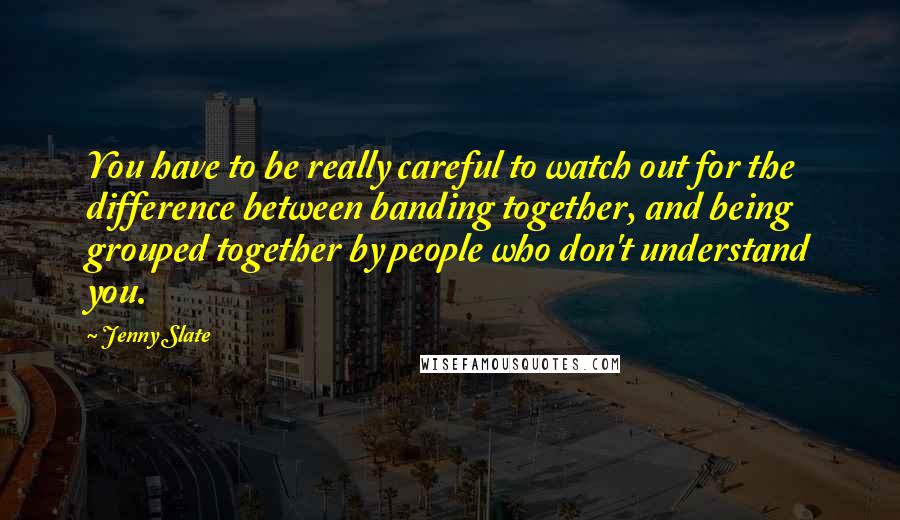 Jenny Slate Quotes: You have to be really careful to watch out for the difference between banding together, and being grouped together by people who don't understand you.