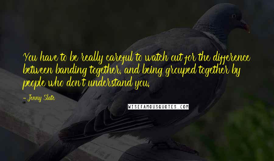 Jenny Slate Quotes: You have to be really careful to watch out for the difference between banding together, and being grouped together by people who don't understand you.