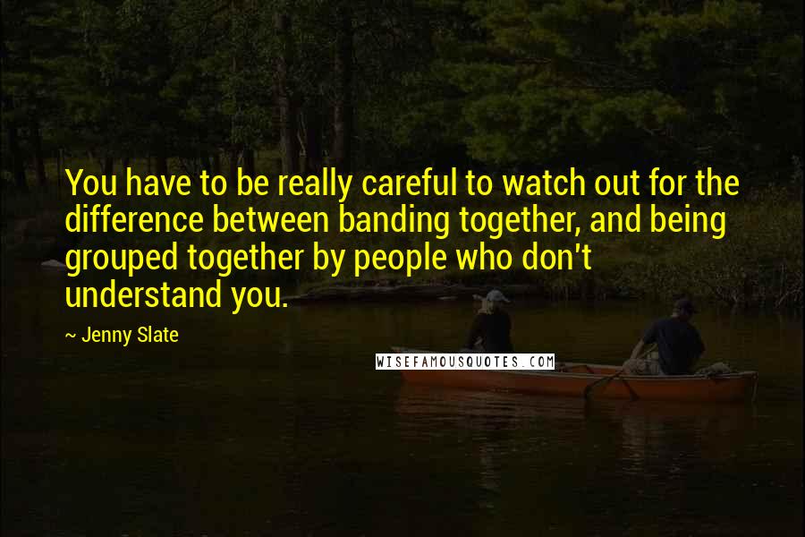 Jenny Slate Quotes: You have to be really careful to watch out for the difference between banding together, and being grouped together by people who don't understand you.