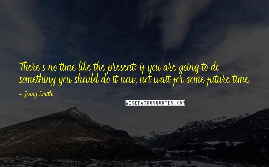 Jenny Smith Quotes: There's no time like the present: if you are going to do something you should do it now, not wait for some future time.
