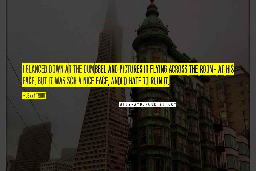 Jenny Trout Quotes: I glanced down at the dumbbel and pictures it flying across the room- at his face. But it was sch a nice face, andI'd hate to ruin it.