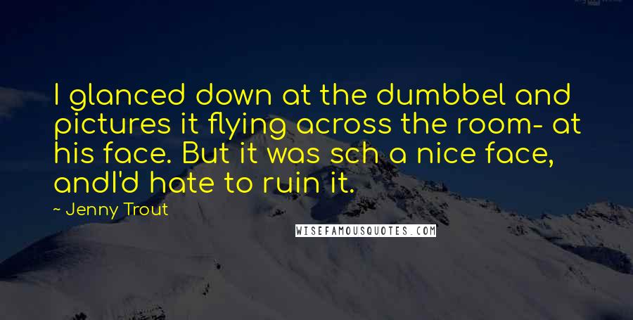 Jenny Trout Quotes: I glanced down at the dumbbel and pictures it flying across the room- at his face. But it was sch a nice face, andI'd hate to ruin it.