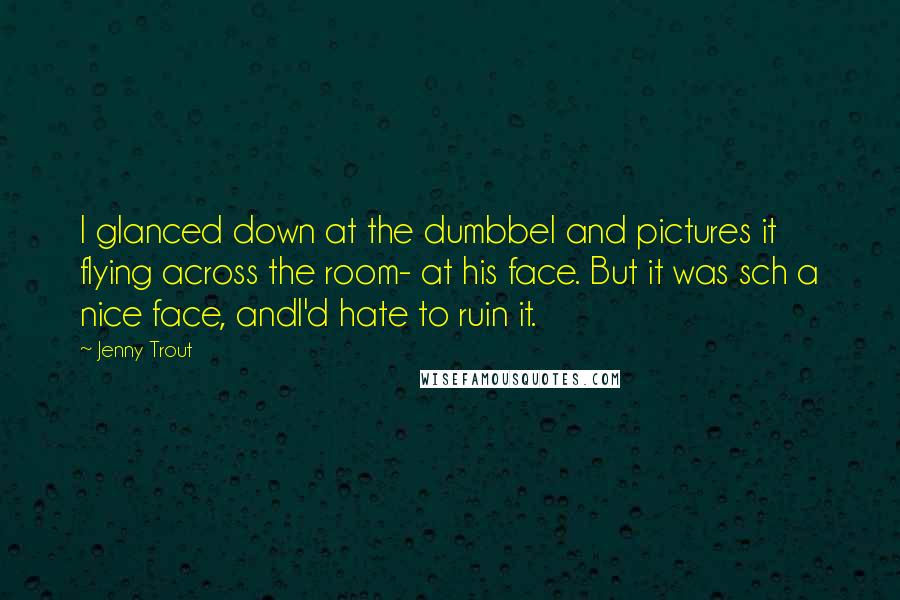 Jenny Trout Quotes: I glanced down at the dumbbel and pictures it flying across the room- at his face. But it was sch a nice face, andI'd hate to ruin it.