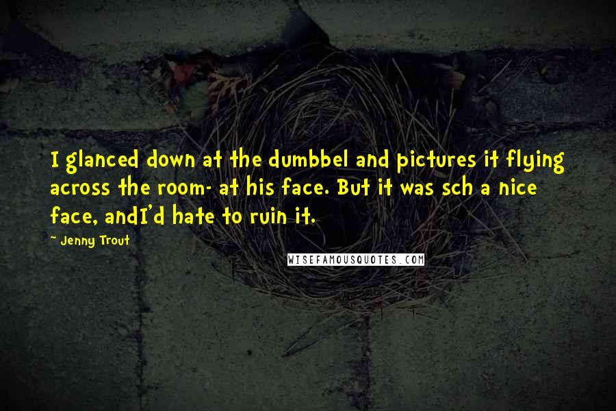 Jenny Trout Quotes: I glanced down at the dumbbel and pictures it flying across the room- at his face. But it was sch a nice face, andI'd hate to ruin it.