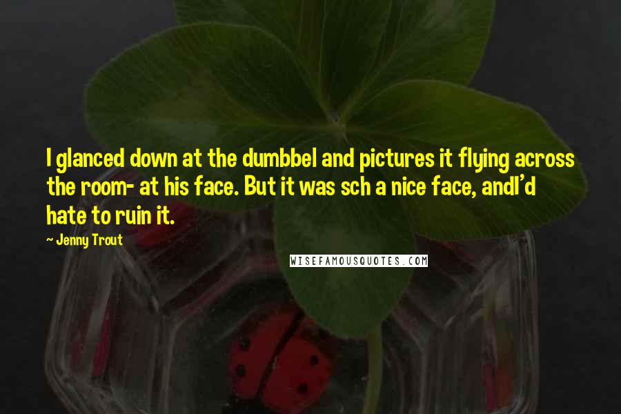 Jenny Trout Quotes: I glanced down at the dumbbel and pictures it flying across the room- at his face. But it was sch a nice face, andI'd hate to ruin it.