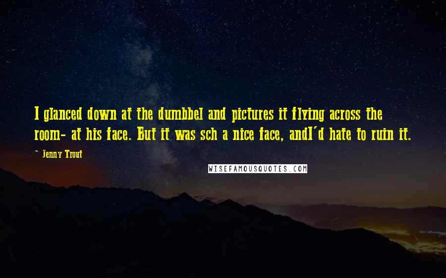 Jenny Trout Quotes: I glanced down at the dumbbel and pictures it flying across the room- at his face. But it was sch a nice face, andI'd hate to ruin it.