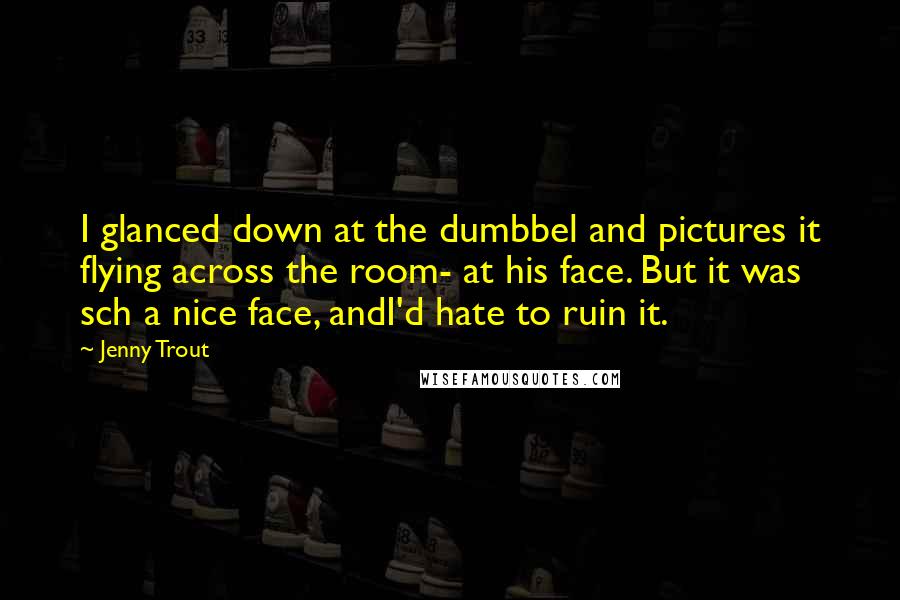 Jenny Trout Quotes: I glanced down at the dumbbel and pictures it flying across the room- at his face. But it was sch a nice face, andI'd hate to ruin it.