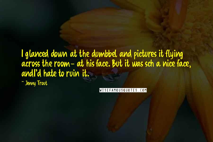 Jenny Trout Quotes: I glanced down at the dumbbel and pictures it flying across the room- at his face. But it was sch a nice face, andI'd hate to ruin it.