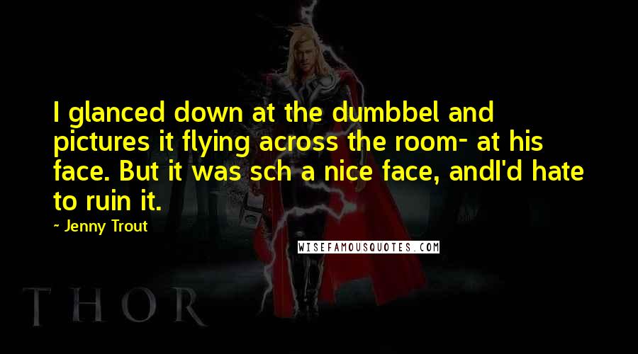 Jenny Trout Quotes: I glanced down at the dumbbel and pictures it flying across the room- at his face. But it was sch a nice face, andI'd hate to ruin it.