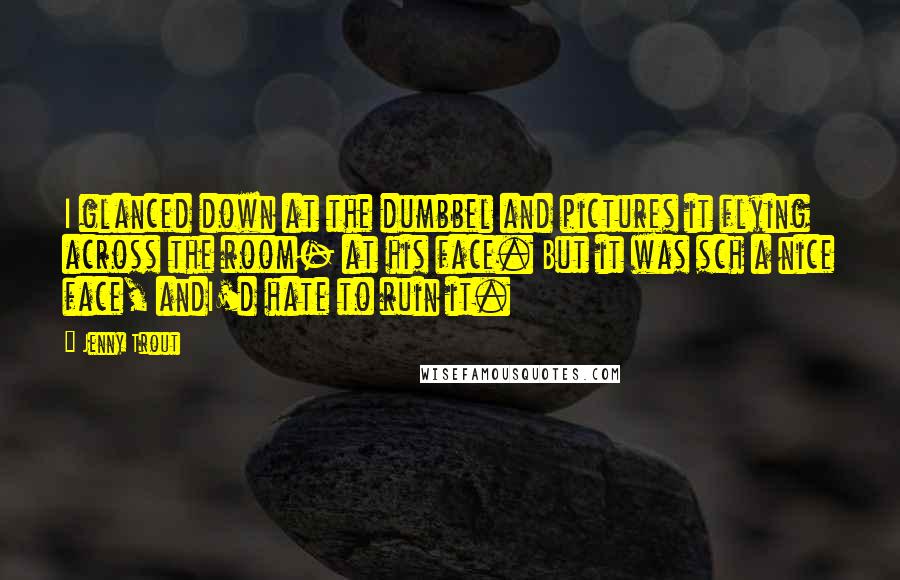 Jenny Trout Quotes: I glanced down at the dumbbel and pictures it flying across the room- at his face. But it was sch a nice face, andI'd hate to ruin it.