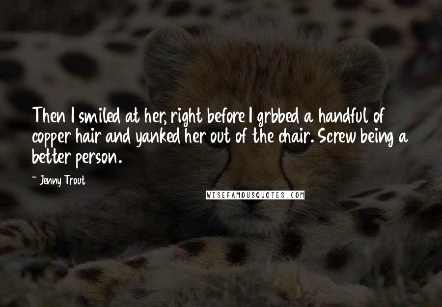 Jenny Trout Quotes: Then I smiled at her, right before I grbbed a handful of copper hair and yanked her out of the chair. Screw being a better person.