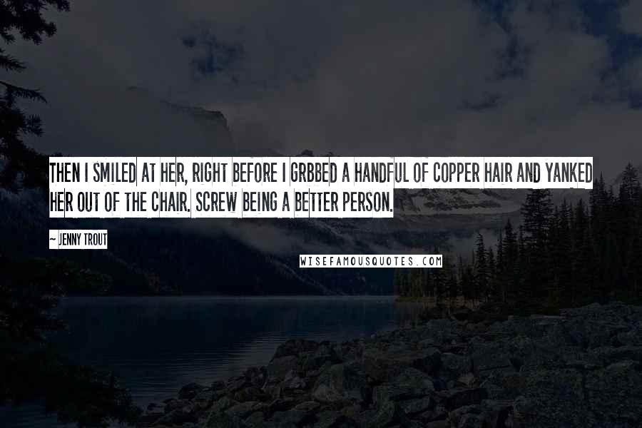 Jenny Trout Quotes: Then I smiled at her, right before I grbbed a handful of copper hair and yanked her out of the chair. Screw being a better person.