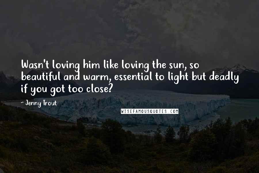 Jenny Trout Quotes: Wasn't loving him like loving the sun, so beautiful and warm, essential to light but deadly if you got too close?