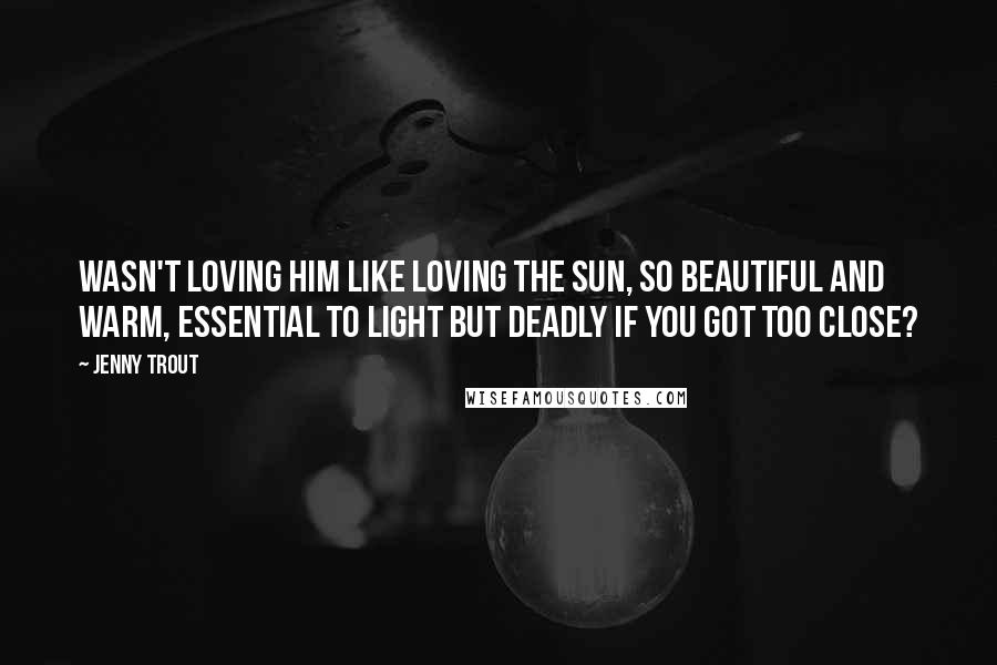 Jenny Trout Quotes: Wasn't loving him like loving the sun, so beautiful and warm, essential to light but deadly if you got too close?