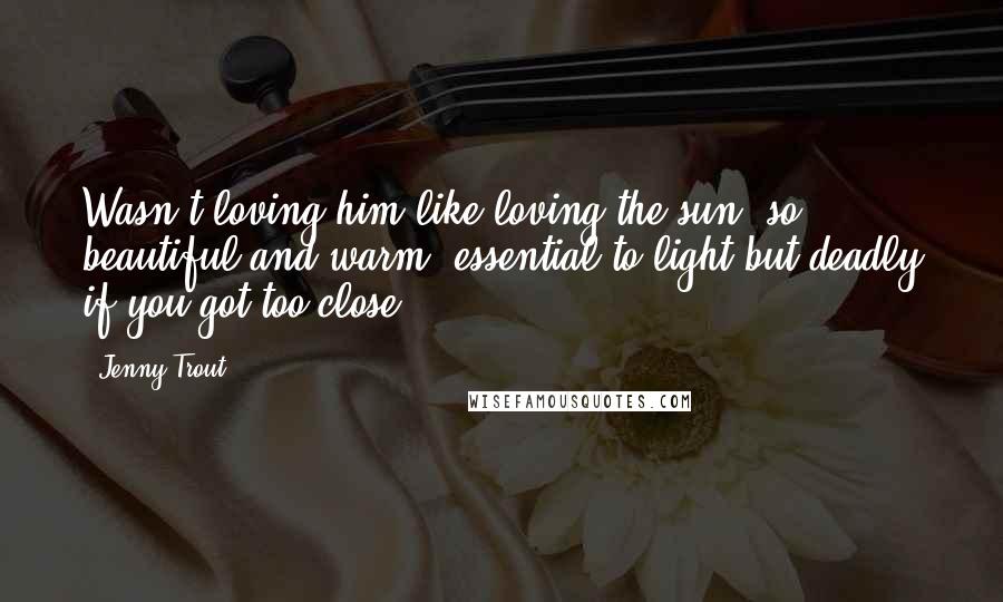 Jenny Trout Quotes: Wasn't loving him like loving the sun, so beautiful and warm, essential to light but deadly if you got too close?