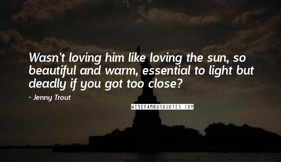 Jenny Trout Quotes: Wasn't loving him like loving the sun, so beautiful and warm, essential to light but deadly if you got too close?