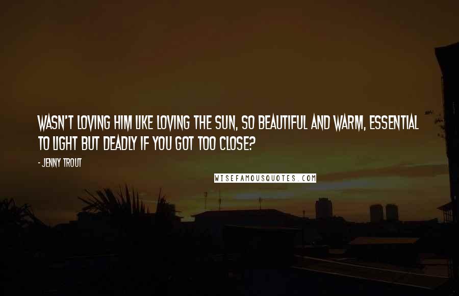 Jenny Trout Quotes: Wasn't loving him like loving the sun, so beautiful and warm, essential to light but deadly if you got too close?