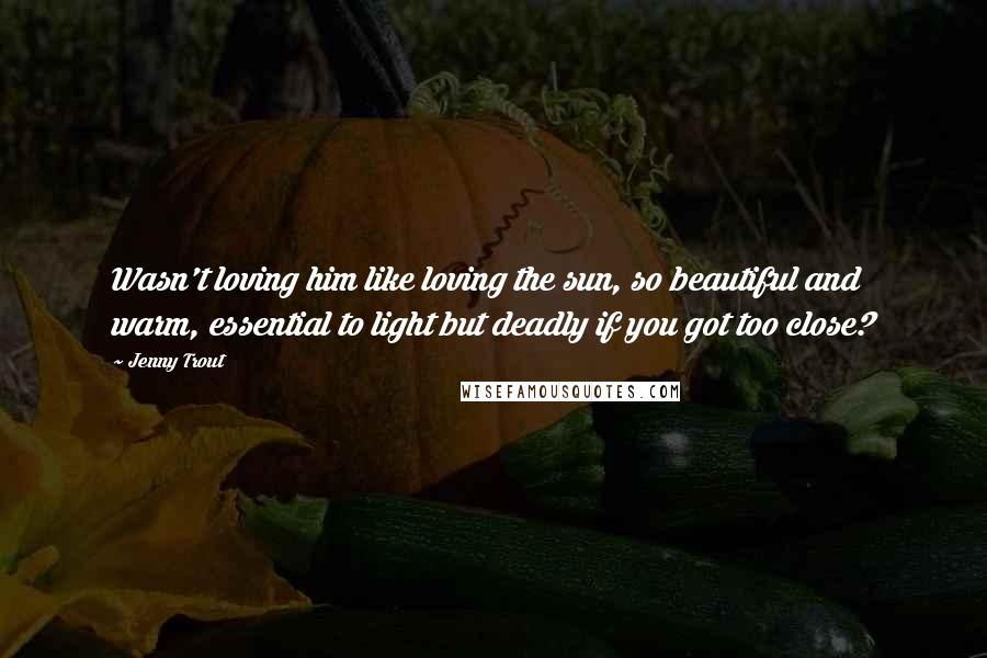 Jenny Trout Quotes: Wasn't loving him like loving the sun, so beautiful and warm, essential to light but deadly if you got too close?