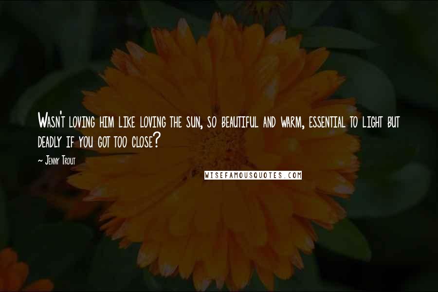 Jenny Trout Quotes: Wasn't loving him like loving the sun, so beautiful and warm, essential to light but deadly if you got too close?