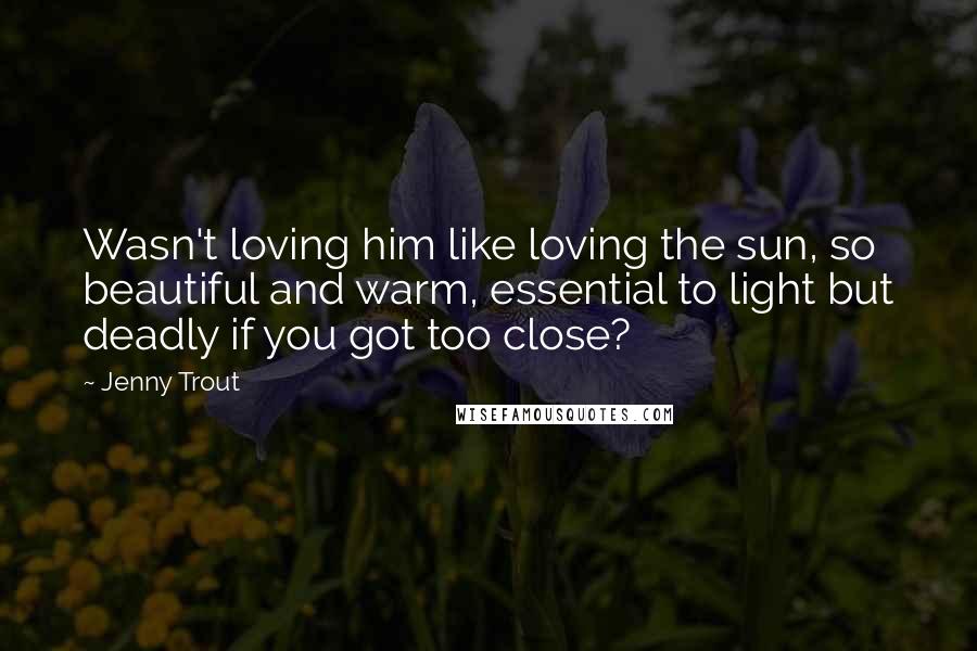 Jenny Trout Quotes: Wasn't loving him like loving the sun, so beautiful and warm, essential to light but deadly if you got too close?