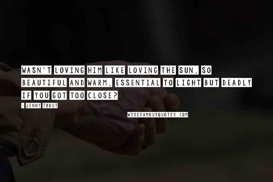 Jenny Trout Quotes: Wasn't loving him like loving the sun, so beautiful and warm, essential to light but deadly if you got too close?