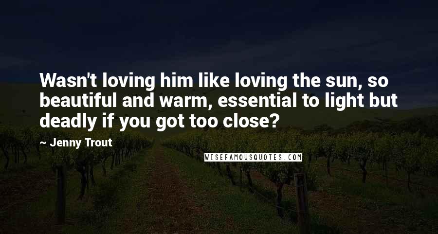 Jenny Trout Quotes: Wasn't loving him like loving the sun, so beautiful and warm, essential to light but deadly if you got too close?