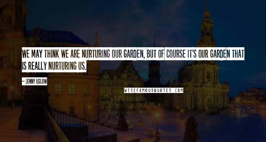 Jenny Uglow Quotes: We may think we are nurturing our garden, but of course it's our garden that is really nurturing us.