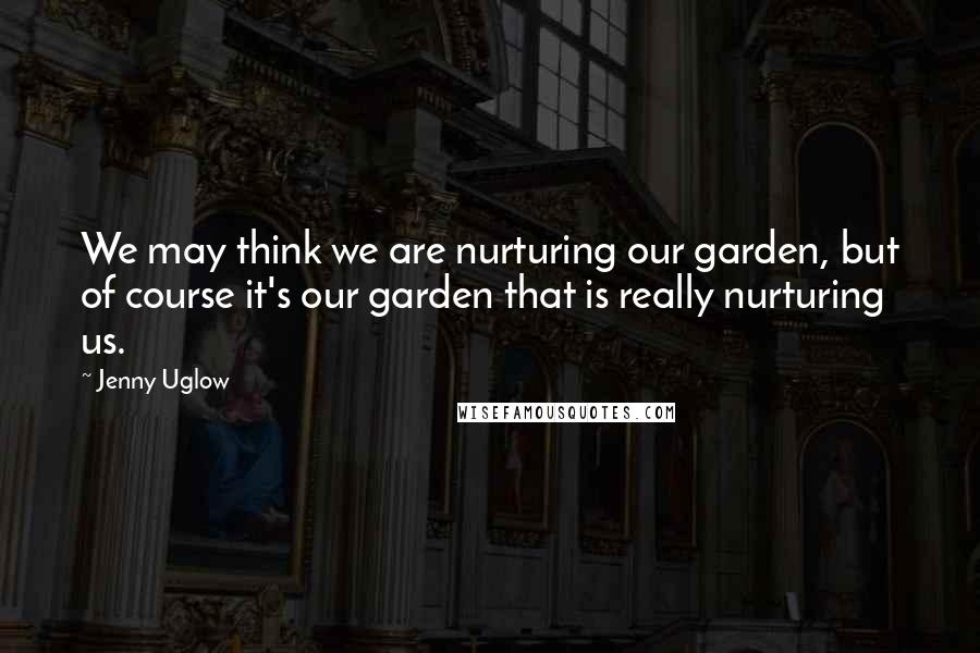 Jenny Uglow Quotes: We may think we are nurturing our garden, but of course it's our garden that is really nurturing us.