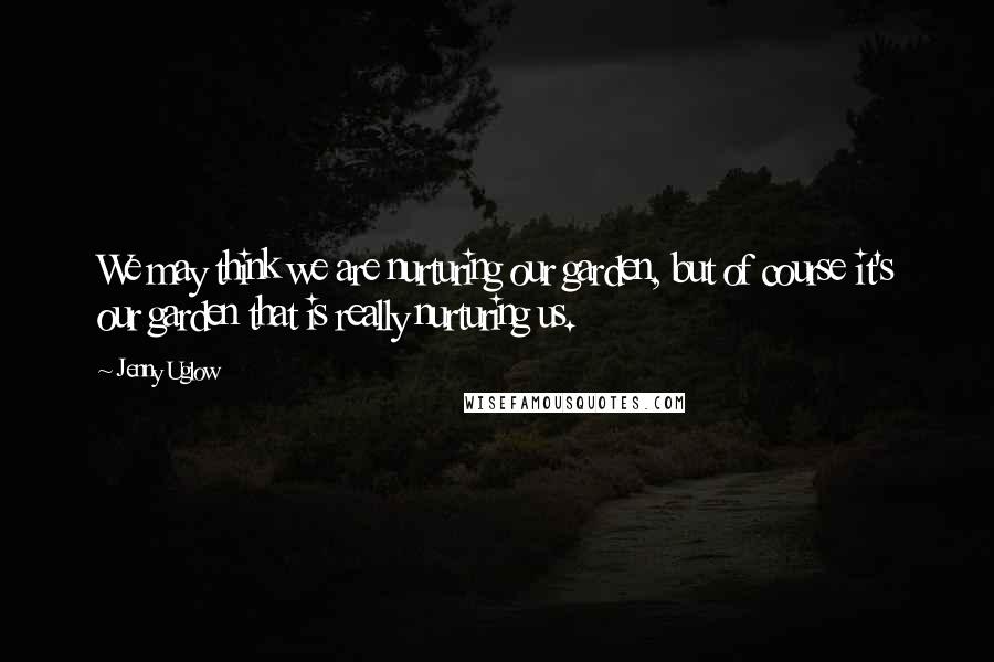 Jenny Uglow Quotes: We may think we are nurturing our garden, but of course it's our garden that is really nurturing us.