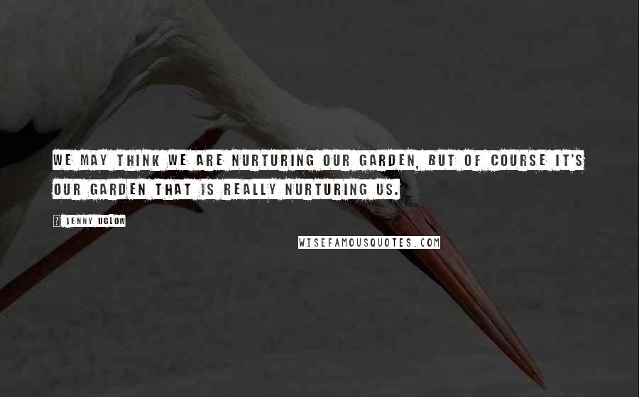 Jenny Uglow Quotes: We may think we are nurturing our garden, but of course it's our garden that is really nurturing us.