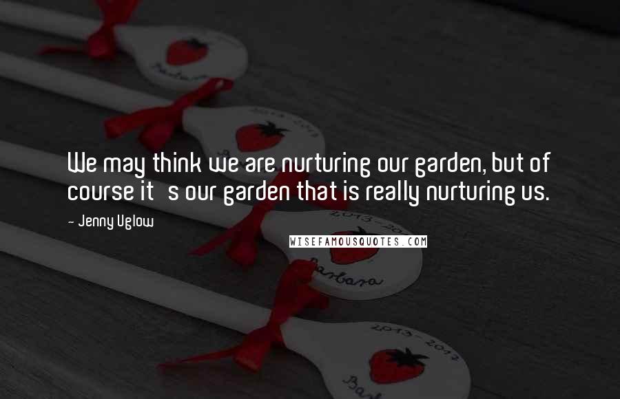 Jenny Uglow Quotes: We may think we are nurturing our garden, but of course it's our garden that is really nurturing us.