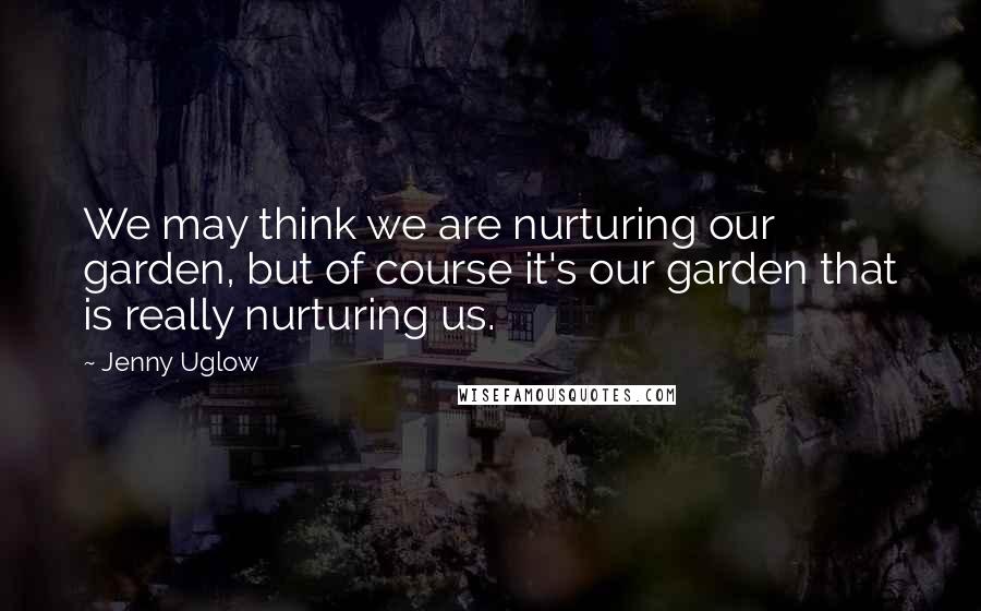 Jenny Uglow Quotes: We may think we are nurturing our garden, but of course it's our garden that is really nurturing us.