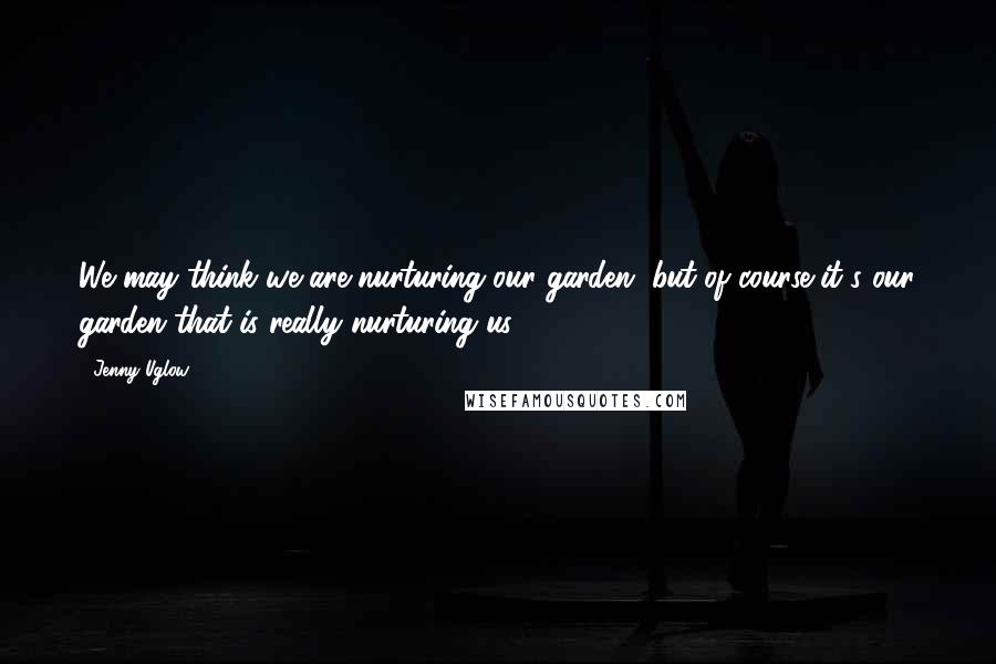 Jenny Uglow Quotes: We may think we are nurturing our garden, but of course it's our garden that is really nurturing us.