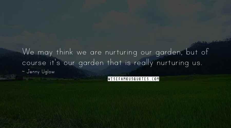 Jenny Uglow Quotes: We may think we are nurturing our garden, but of course it's our garden that is really nurturing us.