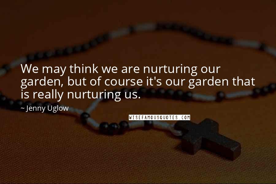 Jenny Uglow Quotes: We may think we are nurturing our garden, but of course it's our garden that is really nurturing us.