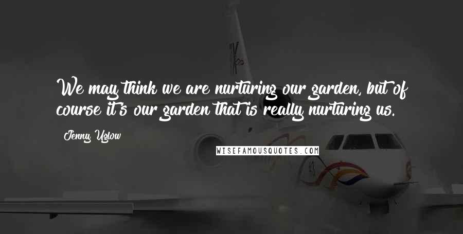 Jenny Uglow Quotes: We may think we are nurturing our garden, but of course it's our garden that is really nurturing us.