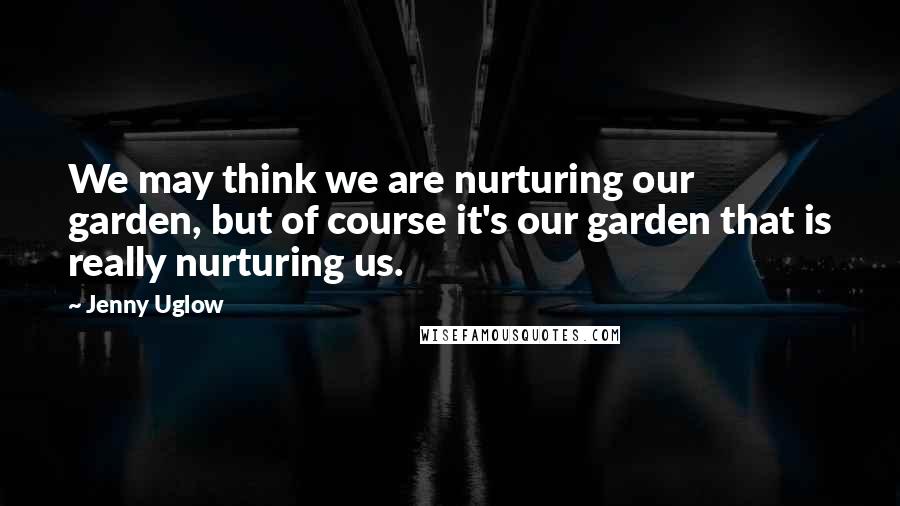 Jenny Uglow Quotes: We may think we are nurturing our garden, but of course it's our garden that is really nurturing us.