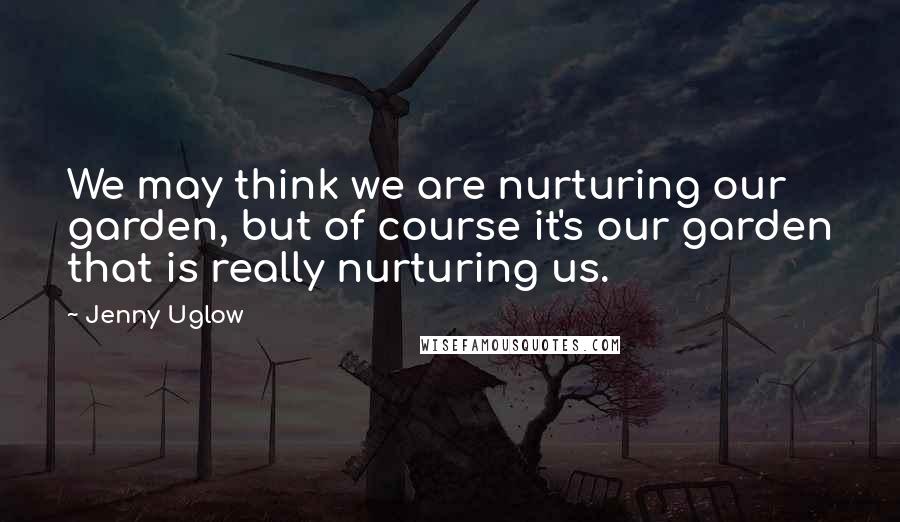 Jenny Uglow Quotes: We may think we are nurturing our garden, but of course it's our garden that is really nurturing us.