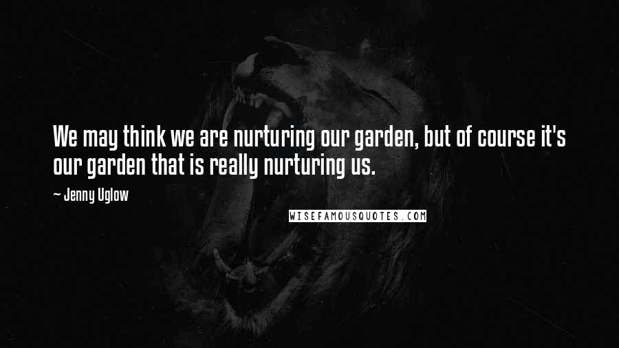 Jenny Uglow Quotes: We may think we are nurturing our garden, but of course it's our garden that is really nurturing us.