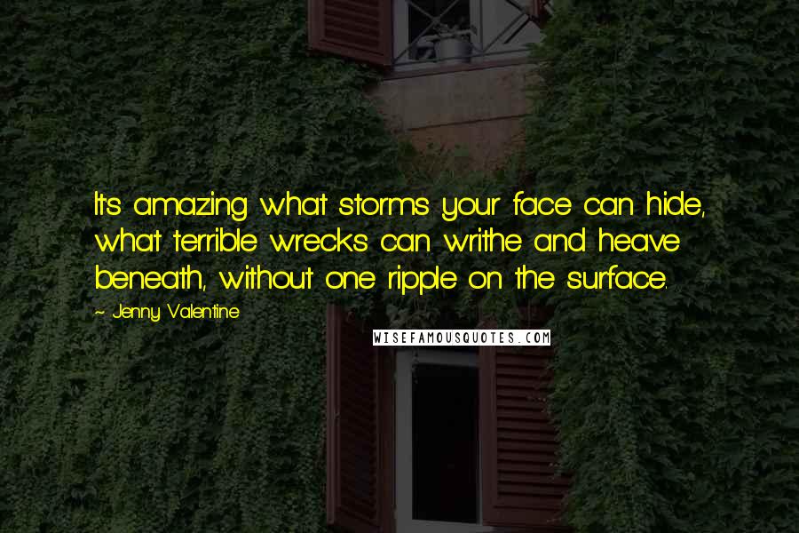 Jenny Valentine Quotes: It's amazing what storms your face can hide, what terrible wrecks can writhe and heave beneath, without one ripple on the surface.