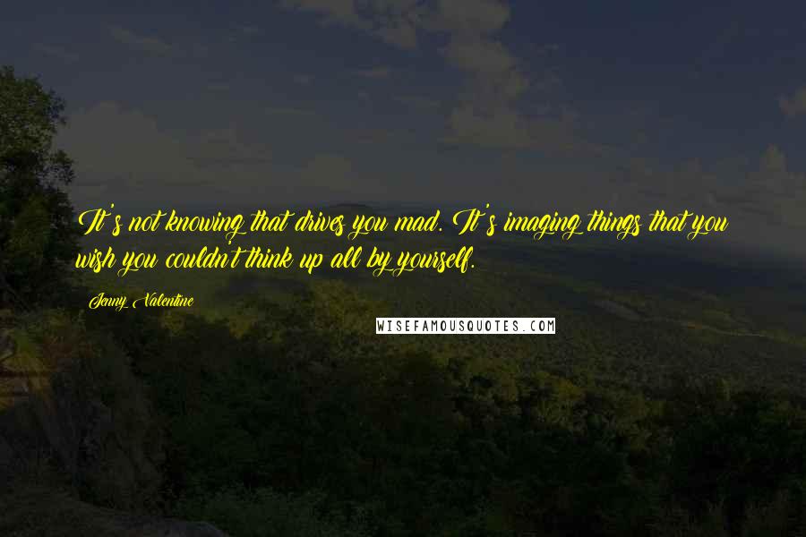 Jenny Valentine Quotes: It's not knowing that drives you mad. It's imaging things that you wish you couldn't think up all by yourself.